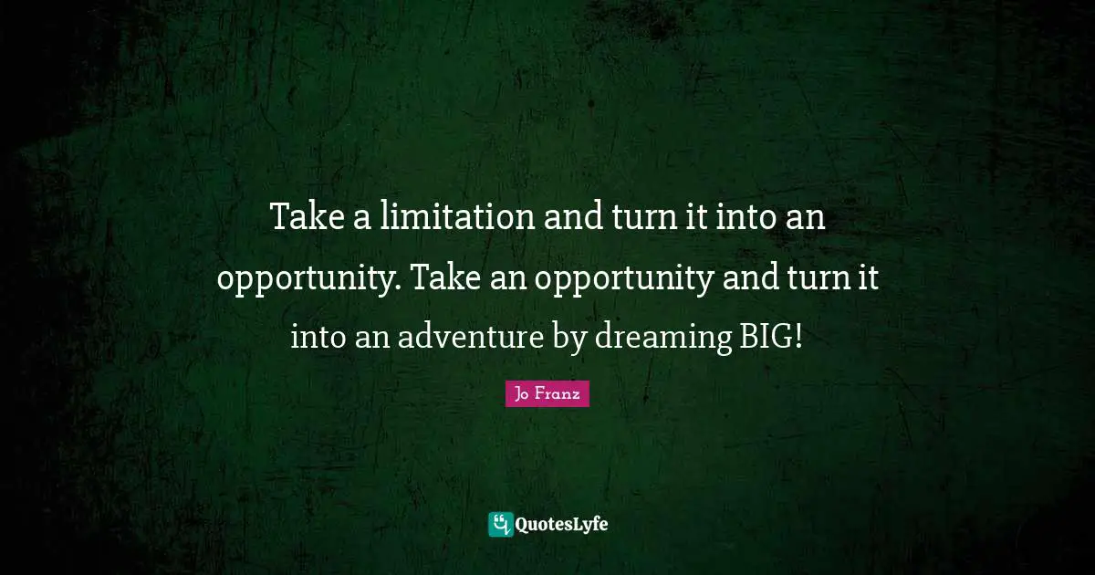 Take a limitation and turn it into an opportunity. Take an opportunity and turn it into an adventure by dreaming BIG!