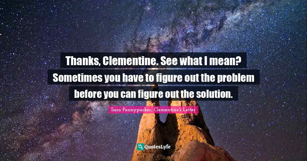 Thanks, Clementine. See what I mean? Sometimes you have to figure out the problem before you can figure out the solution.