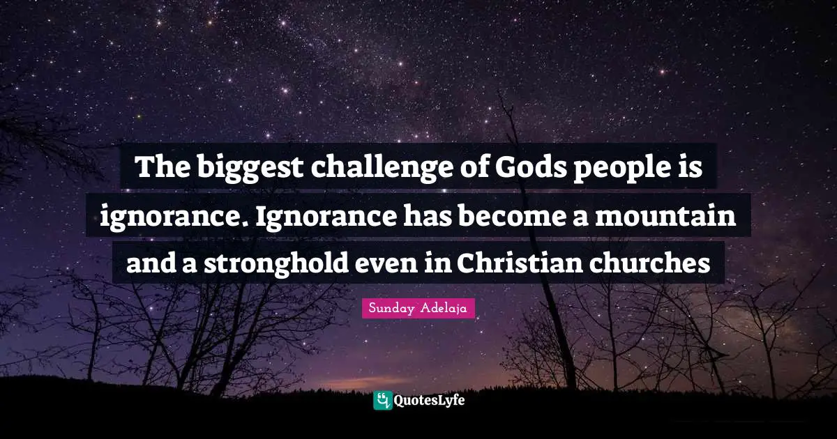 The biggest challenge of Gods people is ignorance. Ignorance has become a mountain and a stronghold even in Christian churches