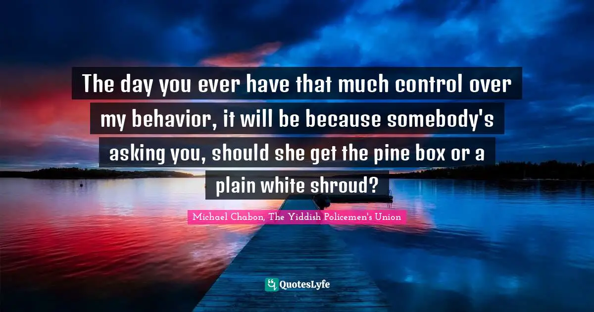 The day you ever have that much control over my behavior, it will be because somebody's asking you, should she get the pine box or a plain white shroud?
