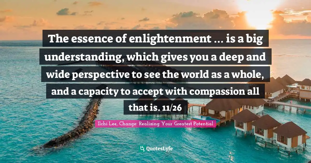 The essence of enlightenment … is a big understanding, which gives you a deep and wide perspective to see the world as a whole, and a capacity to accept with compassion all that is. 11/26