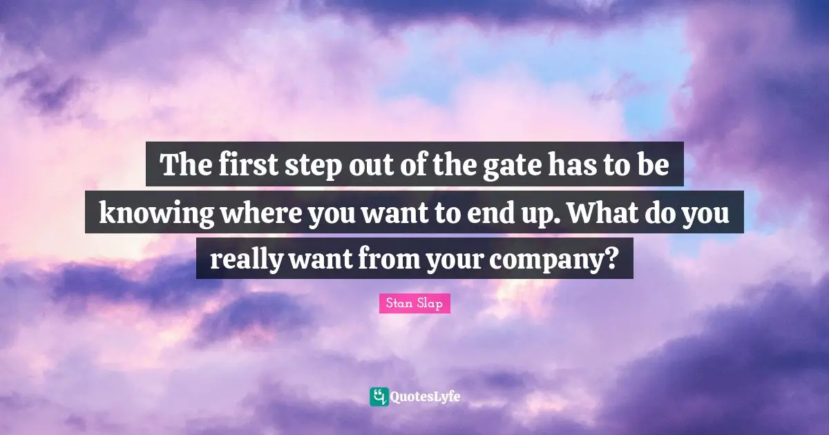 Stan Slap Quotes: The first step out of the gate has to be knowing where you want to end up. What do you really want from your company?