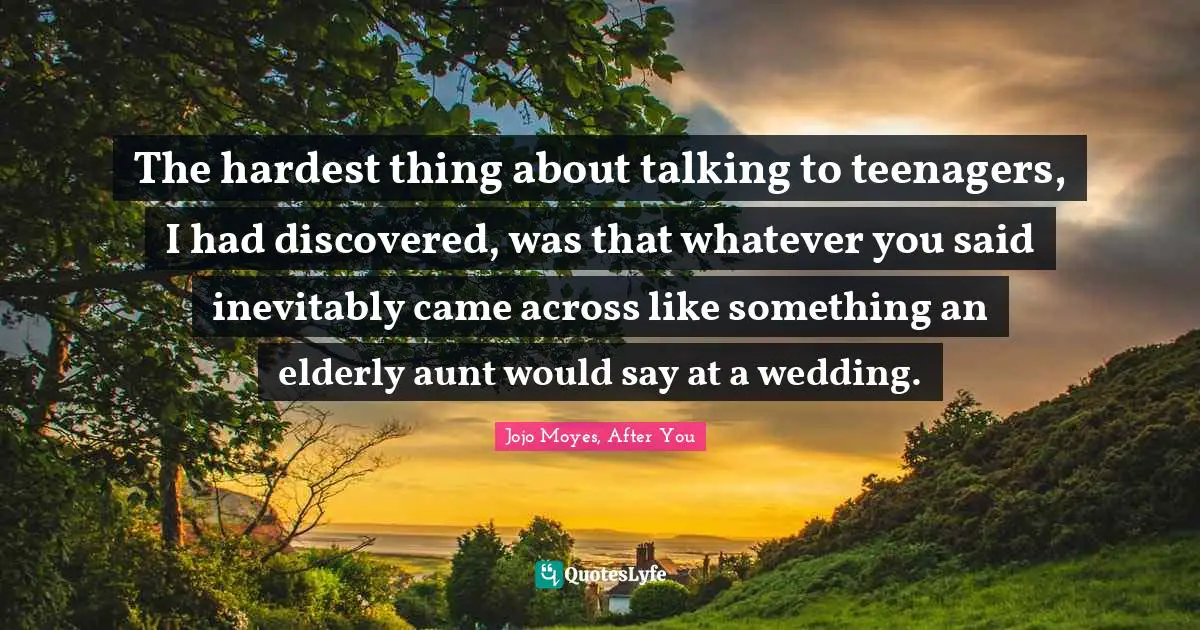 The hardest thing about talking to teenagers, I had discovered, was that whatever you said inevitably came across like something an elderly aunt would say at a wedding.