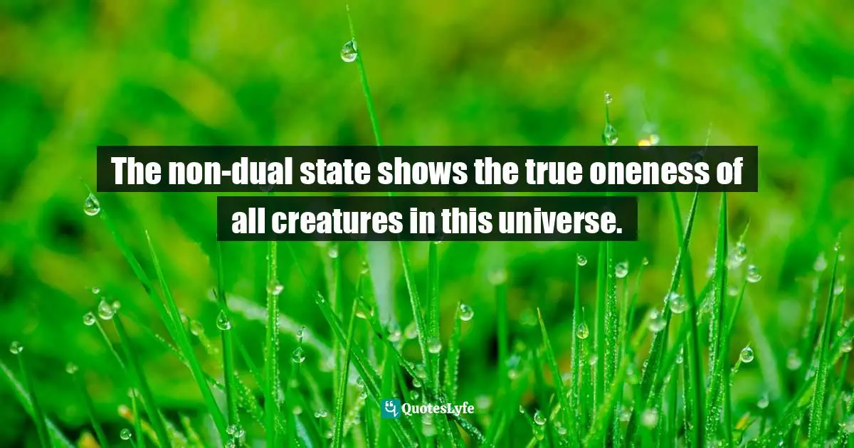 The non-dual state shows the true oneness of all creatures in this universe.