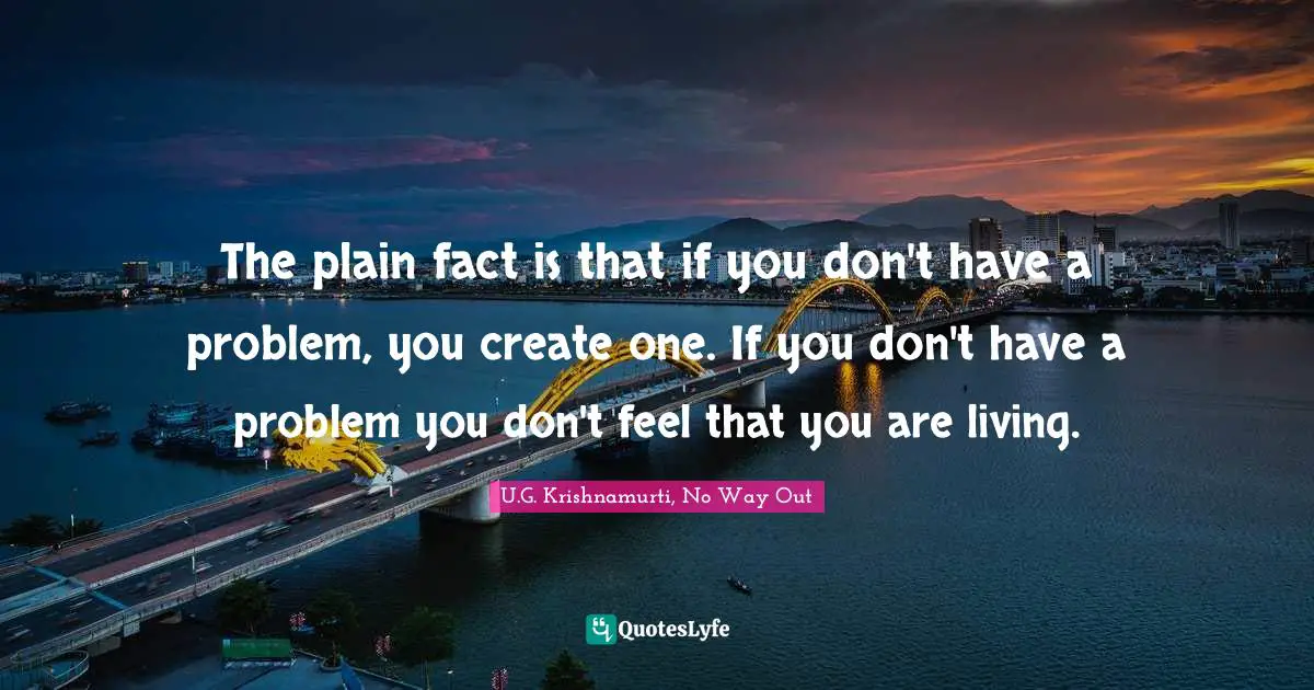 The plain fact is that if you don't have a problem, you create one. If you don't have a problem you don't feel that you are living.