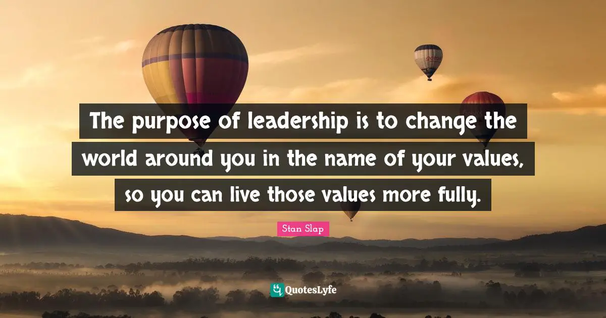 Stan Slap Quotes: The purpose of leadership is to change the world around you in the name of your values, so you can live those values more fully.
