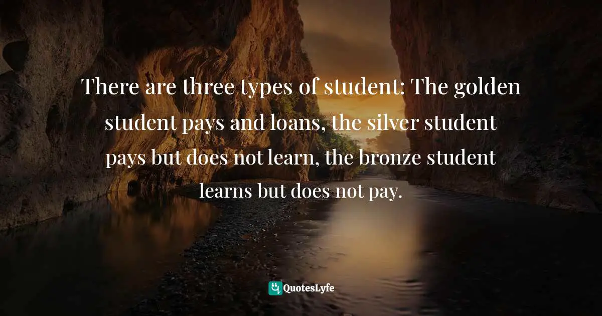 There are three types of student: The golden student pays and loans, the silver student pays but does not learn, the bronze student learns but does not pay.