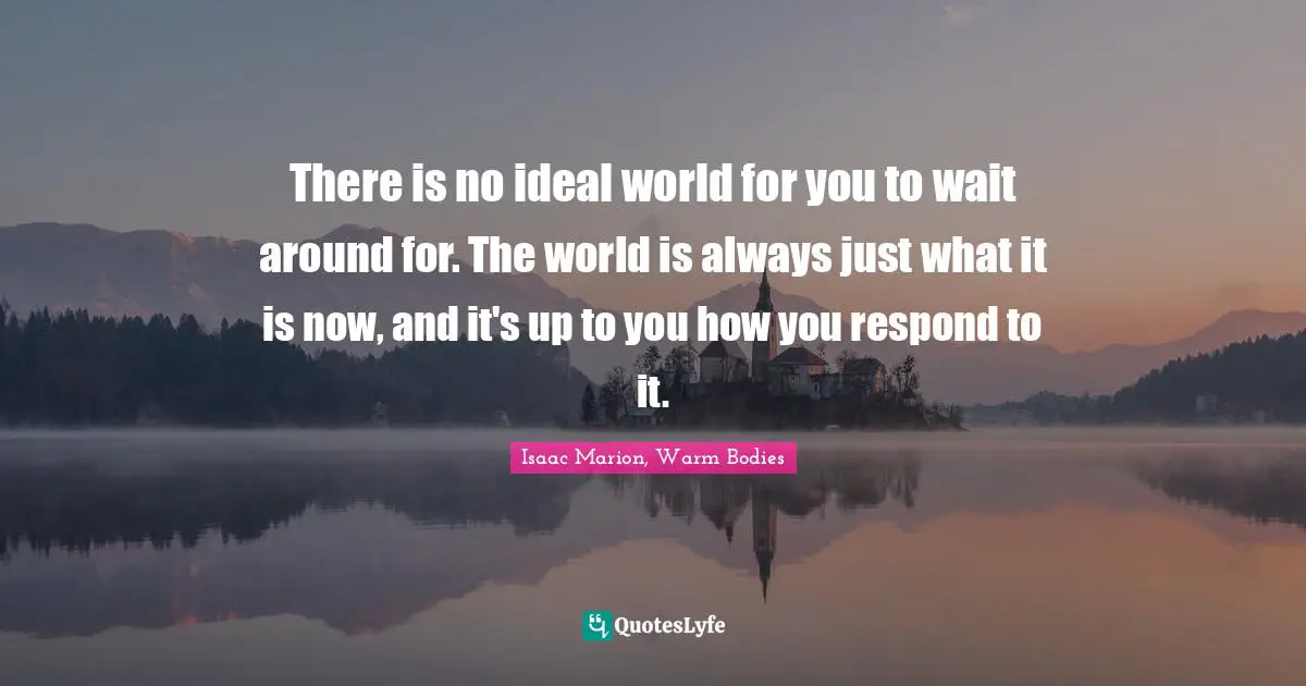 There is no ideal world for you to wait around for. The world is always just what it is now, and it's up to you how you respond to it.