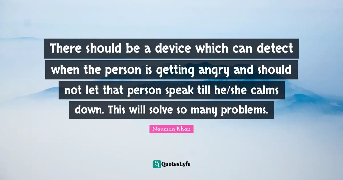 There should be a device which can detect when the person is getting angry and should not let that person speak till he/she calms down. This will solve so many problems.
