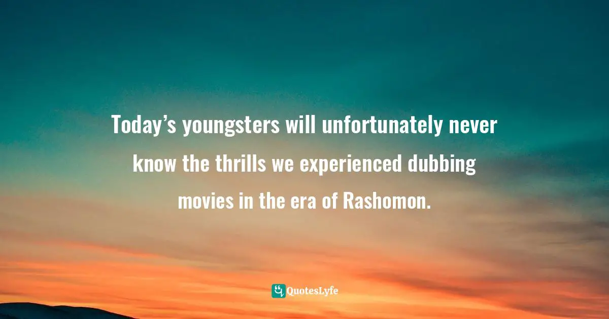 Today’s youngsters will unfortunately never know the thrills we experienced dubbing movies in the era of Rashomon.