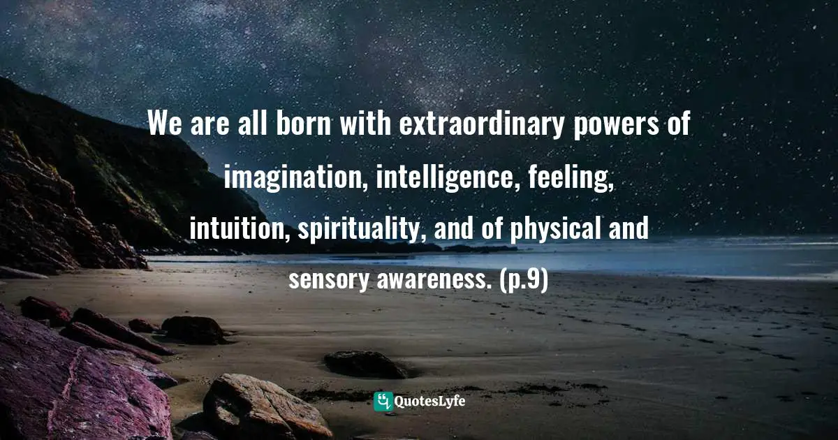 We are all born with extraordinary powers of imagination, intelligence, feeling, intuition, spirituality, and of physical and sensory awareness. (p.9)