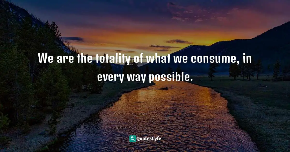 We are the totality of what we consume, in every way possible.