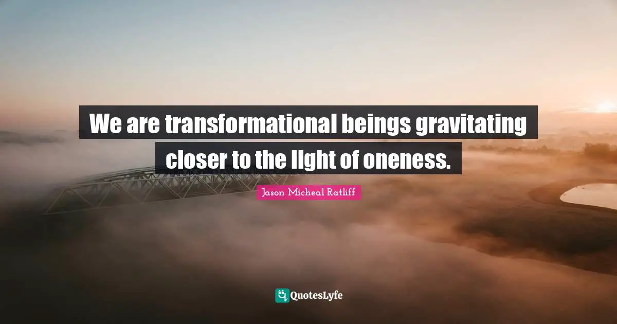 We are transformational beings gravitating closer to the light of oneness.
