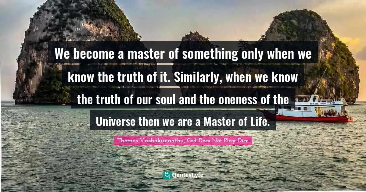 We become a master of something only when we know the truth of it. Similarly, when we know the truth of our soul and the oneness of the Universe then we are a Master of Life.