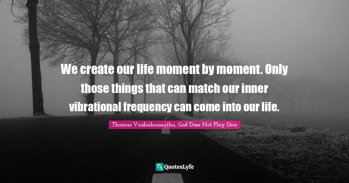We create our life moment by moment. Only those things that can match our inner vibrational frequency can come into our life.