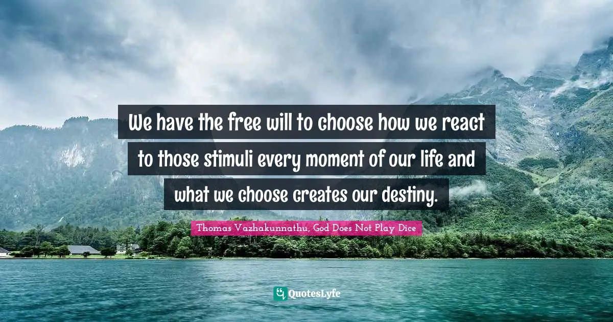 We have the free will to choose how we react to those stimuli every moment of our life and what we choose creates our destiny.