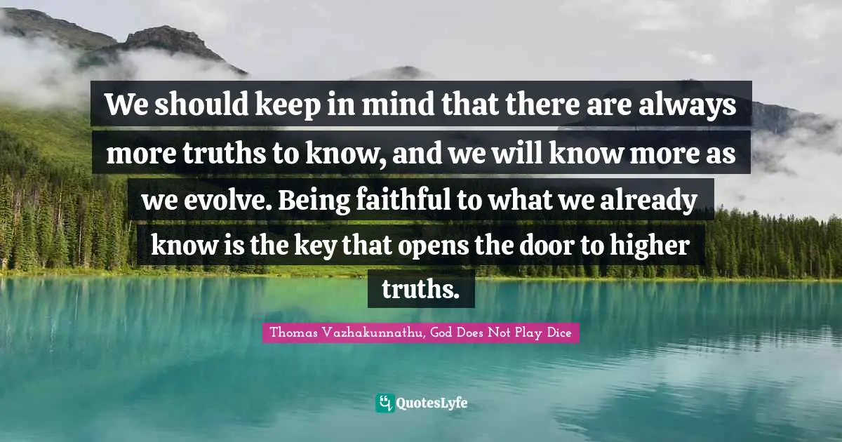 We should keep in mind that there are always more truths to know, and we will know more as we evolve. Being faithful to what we already know is the key that opens the door to higher truths.