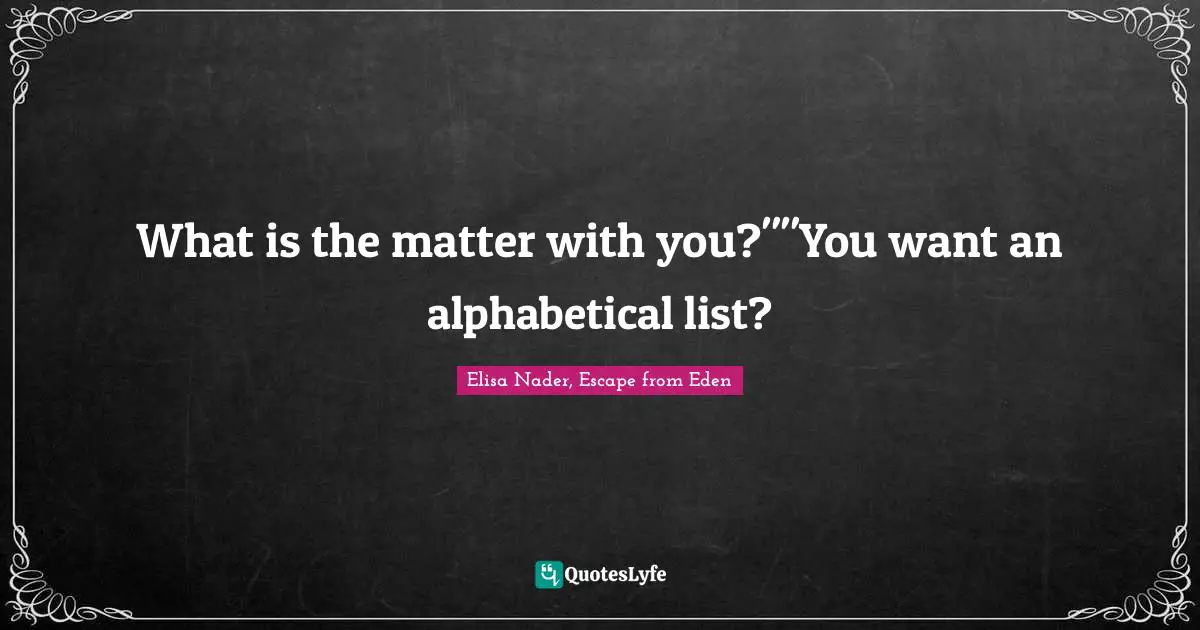 What is the matter with you?""You want an alphabetical list?