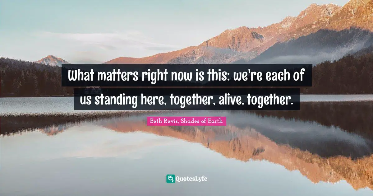 What matters right now is this: we're each of us standing here, together, alive, together.