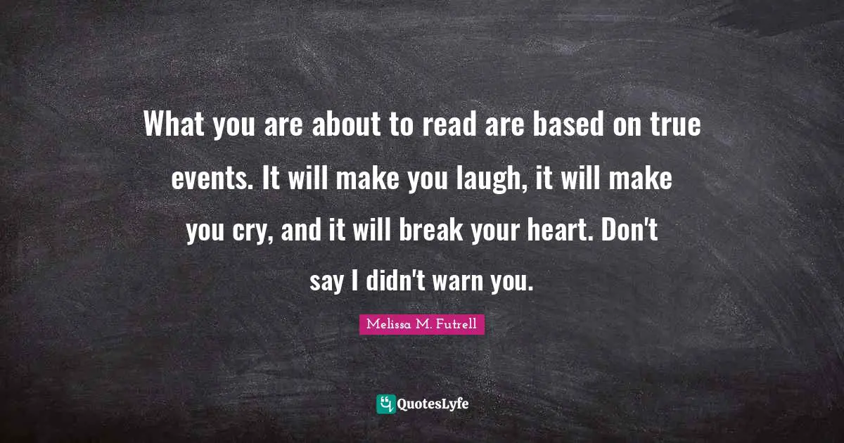 What you are about to read are based on true events. It will make you laugh, it will make you cry, and it will break your heart. Don't say I didn't warn you.