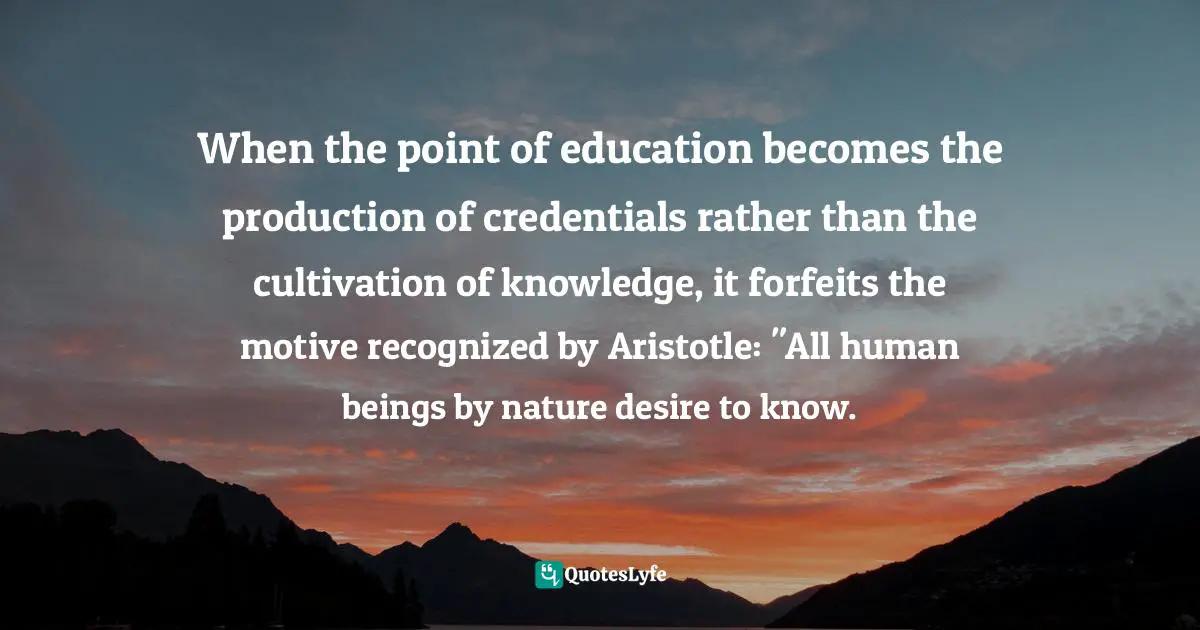 When the point of education becomes the production of credentials rather than the cultivation of knowledge, it forfeits the motive recognized by Aristotle: "All human beings by nature desire to know.