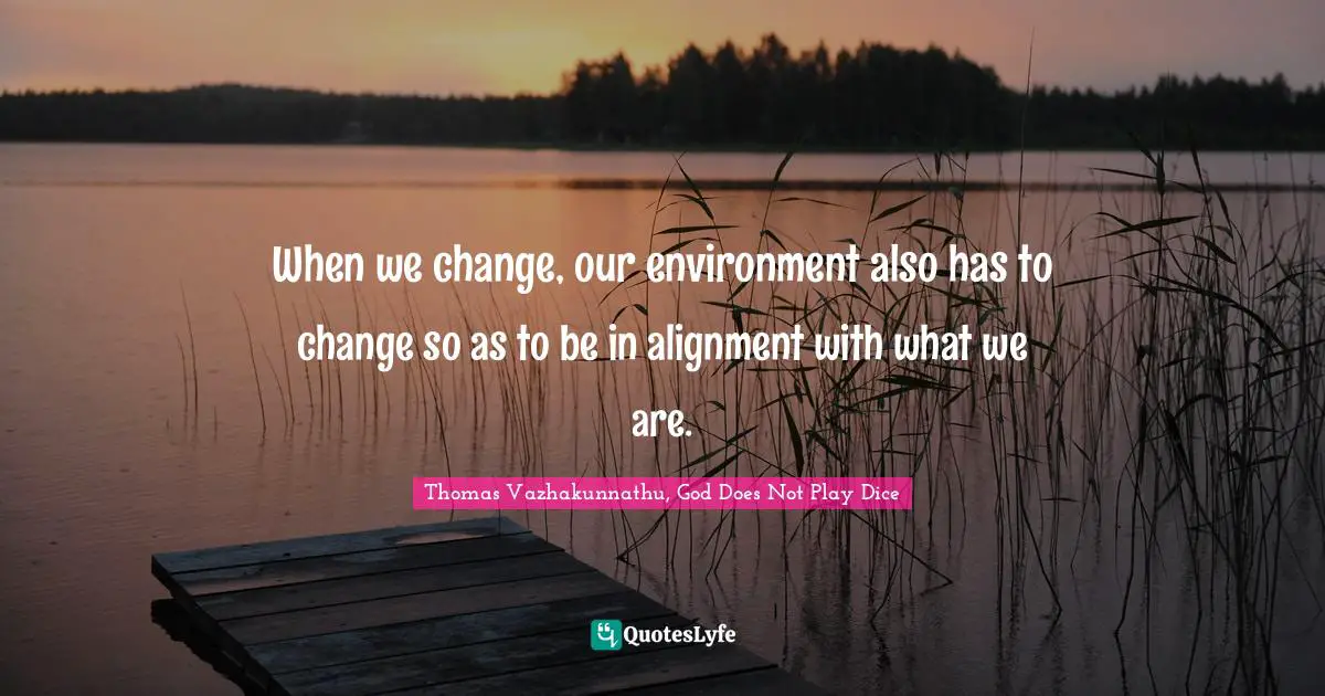 When we change, our environment also has to change so as to be in alignment with what we are.