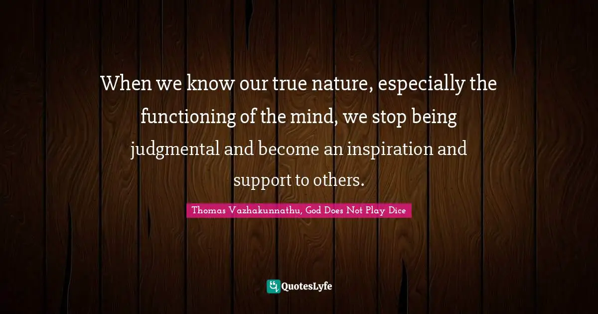 When we know our true nature, especially the functioning of the mind, we stop being judgmental and become an inspiration and support to others.