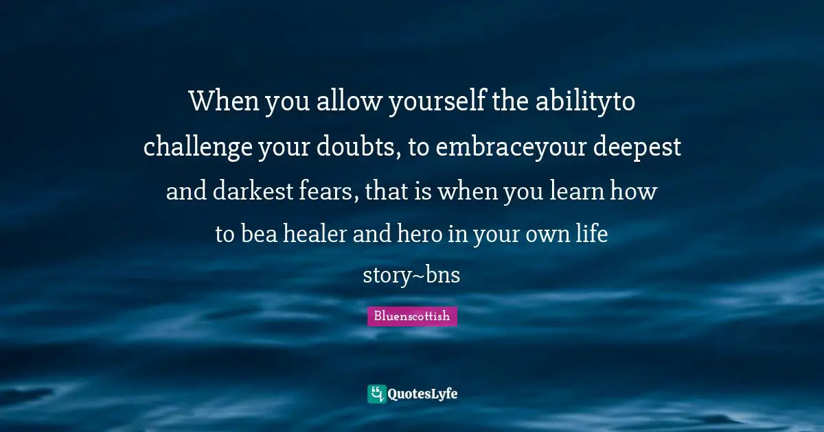 When you allow yourself the abilityto challenge your doubts, to embraceyour deepest and darkest fears, that is when you learn how to bea healer and hero in your own life story~bns