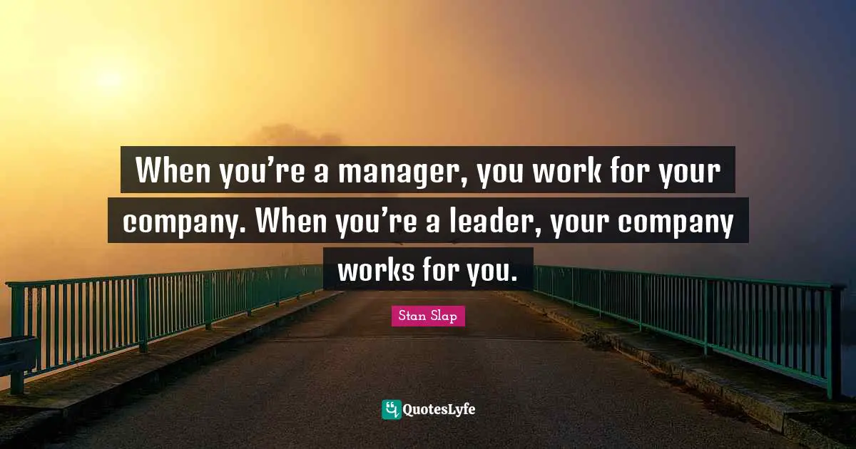 Stan Slap Quotes: When you’re a manager, you work for your company. When you’re a leader, your company works for you.