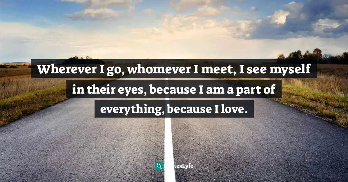 Wherever I go, whomever I meet, I see myself in their eyes, because I am a part of everything, because I love.