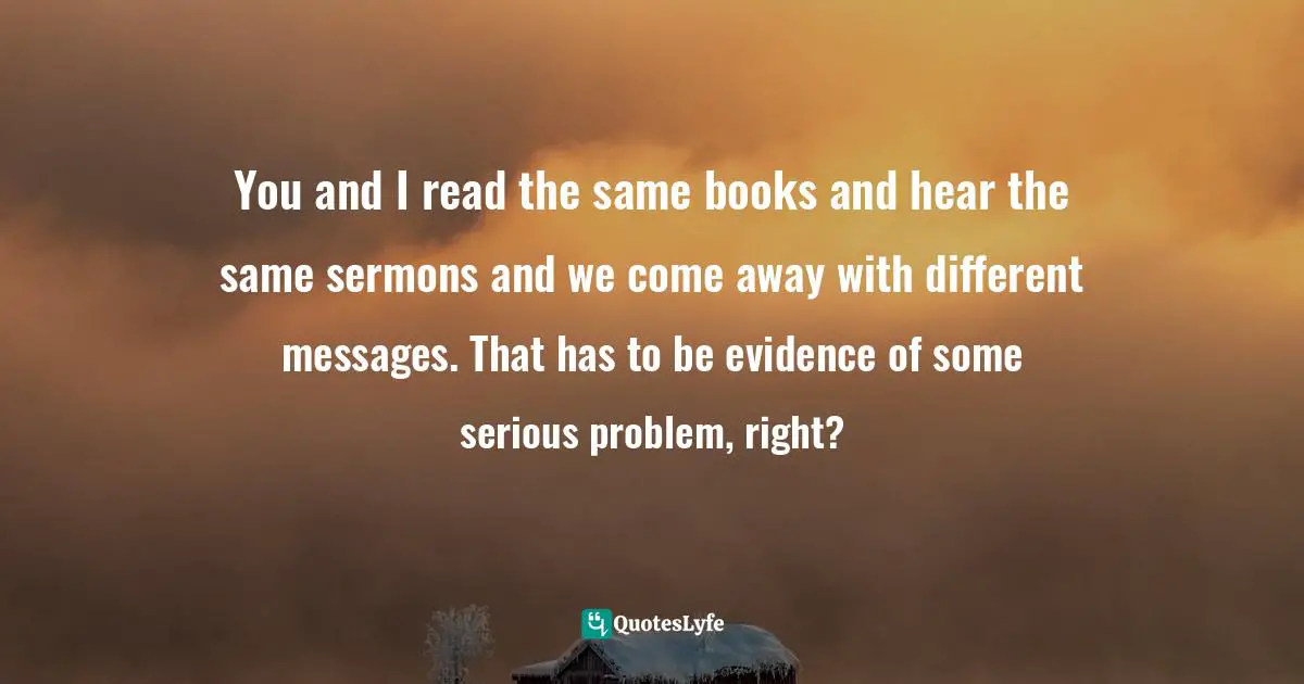 You and I read the same books and hear the same sermons and we come away with different messages. That has to be evidence of some serious problem, right?