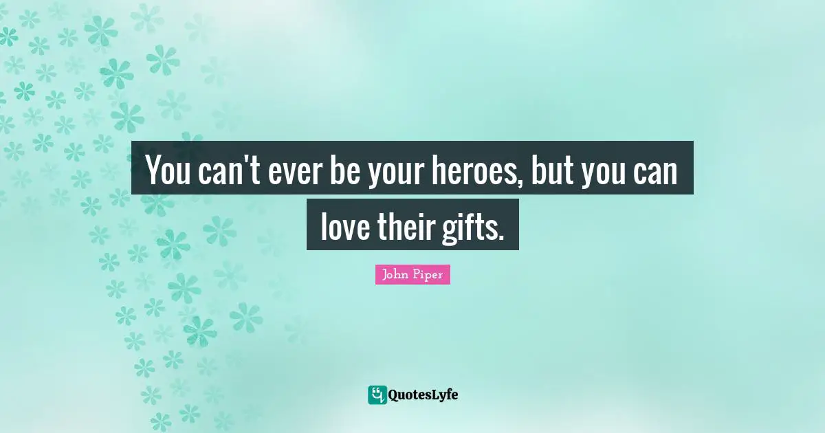 You can't ever be your heroes, but you can love their gifts.