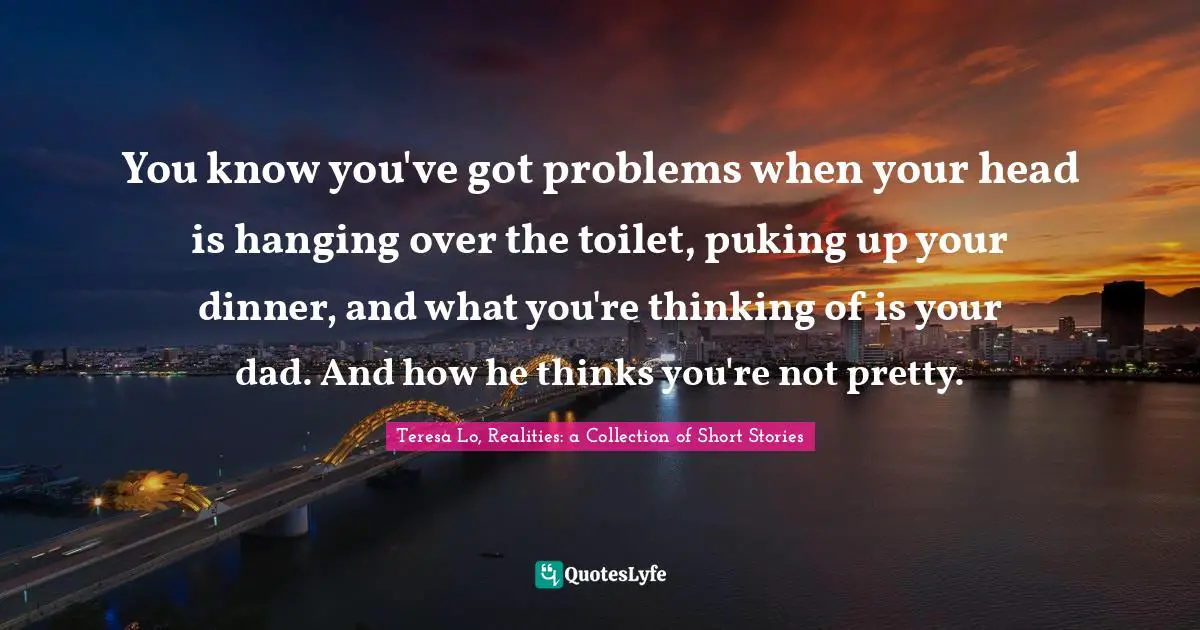Teen Quotes: "You know you've got problems when your head is hanging over the toilet, puking up your dinner, and what you're thinking of is your dad. And how he thinks you're not pretty."