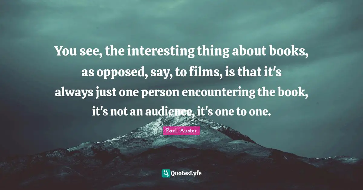 Auster Quotes: "You see, the interesting thing about books, as opposed, say, to films, is that it's always just one person encountering the book, it's not an audience, it's one to one."