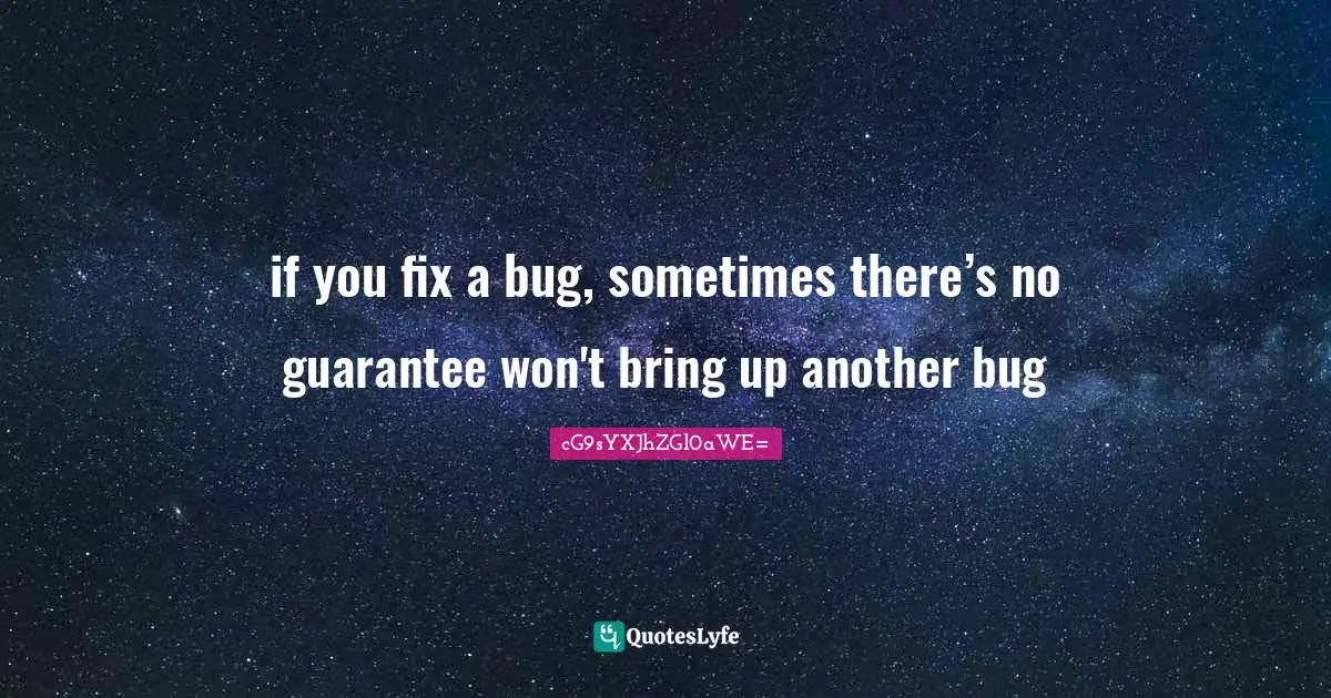 if you fix a bug, sometimes there’s no guarantee won't bring up another bug