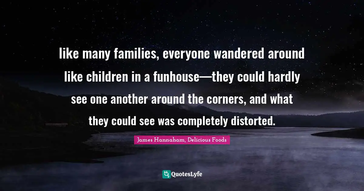 like many families, everyone wandered around like children in a funhouse—they could hardly see one another around the corners, and what they could see was completely distorted.