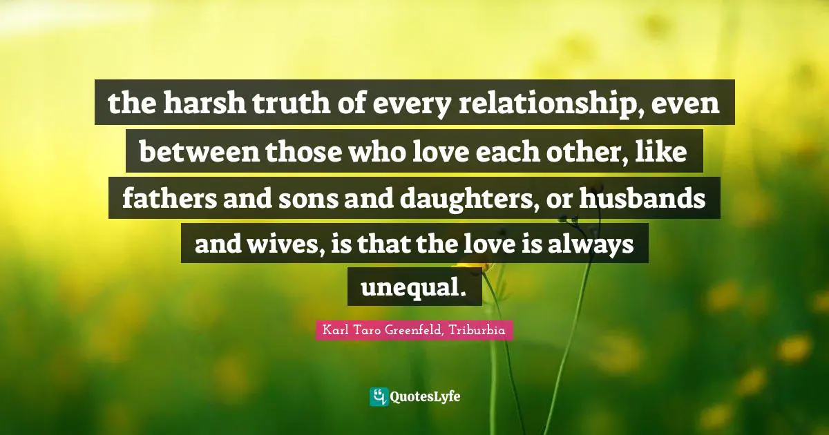 the harsh truth of every relationship, even between those who love each other, like fathers and sons and daughters, or husbands and wives, is that the love is always unequal.