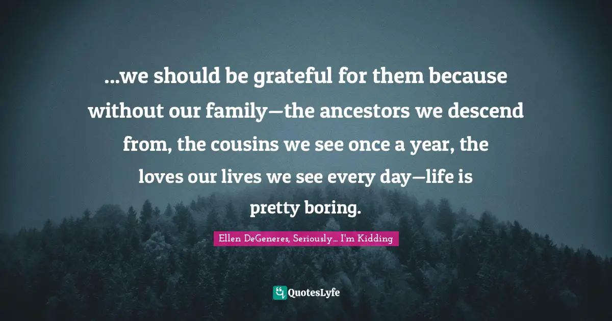 ...we should be grateful for them because without our family—the ancestors we descend from, the cousins we see once a year, the loves our lives we see every day—life is pretty boring.