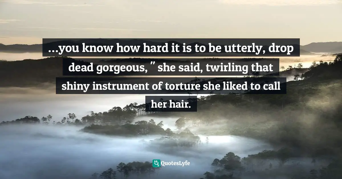 …you know how hard it is to be utterly, drop dead gorgeous, " she said, twirling that shiny instrument of torture she liked to call her hair.