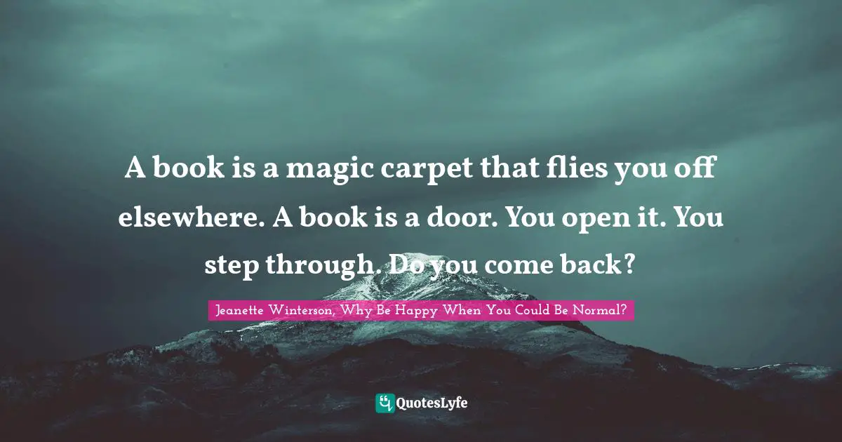 A book is a magic carpet that flies you off elsewhere. A book is a door. You open it. You step through. Do you come back?