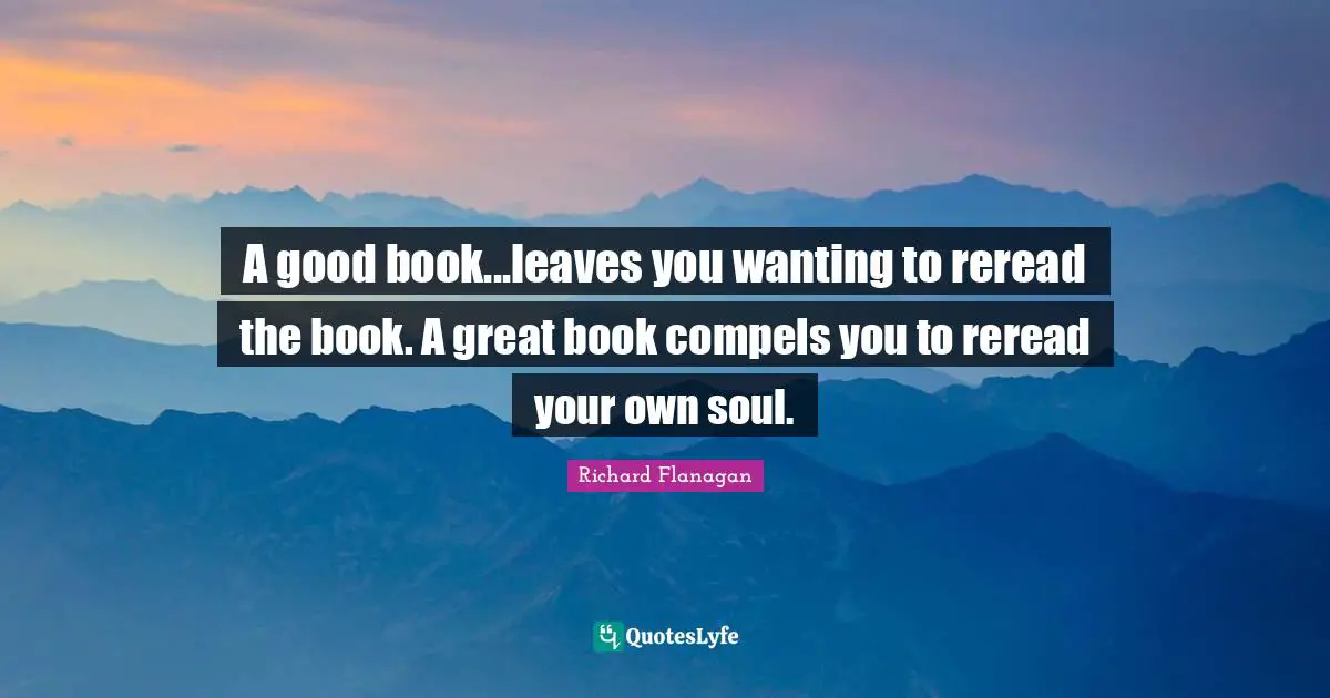 Richard Flanagan Quotes: "A good book...leaves you wanting to reread the book. A great book compels you to reread your own soul."