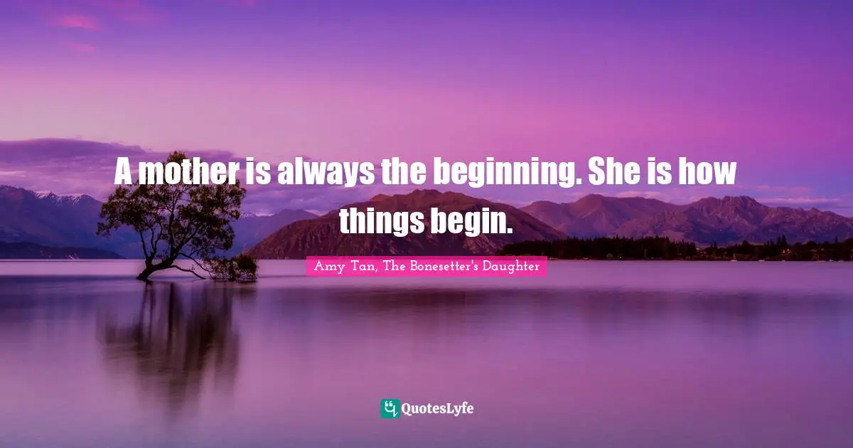 A mother is always the beginning. She is how things begin.