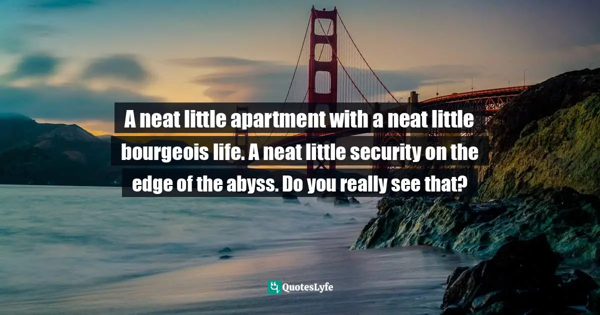 A neat little apartment with a neat little bourgeois life. A neat little security on the edge of the abyss. Do you really see that?