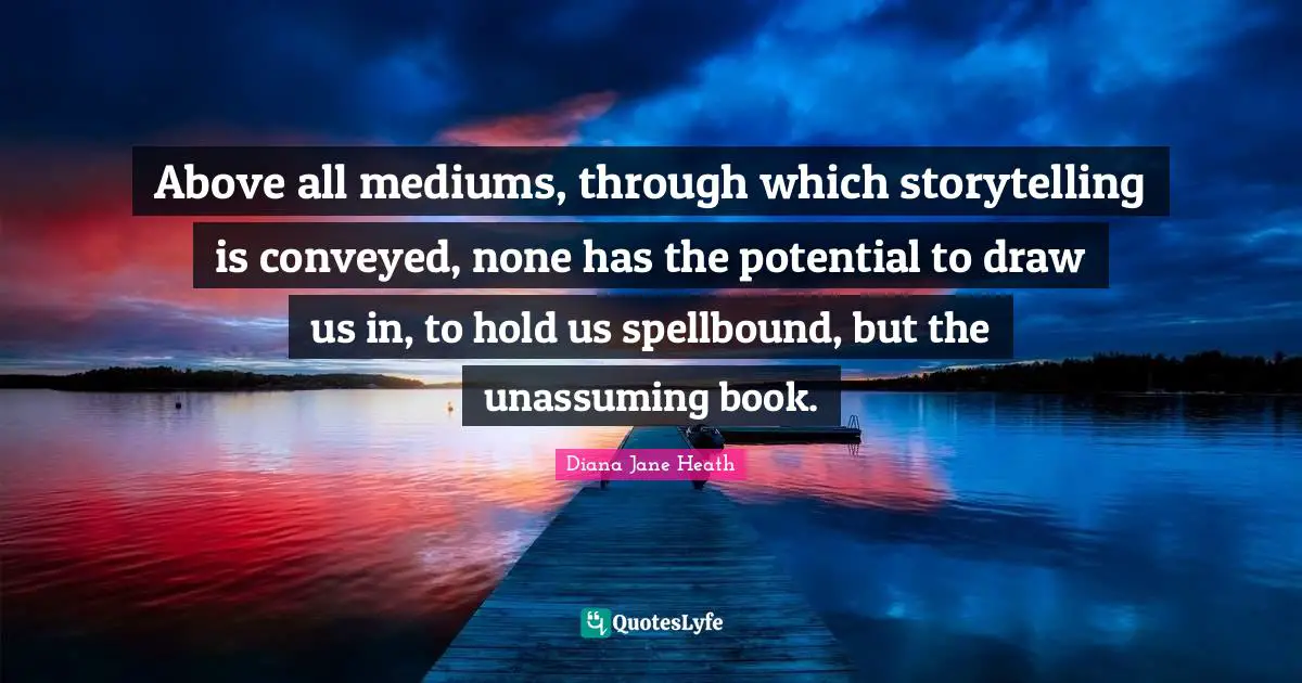 Above all mediums, through which storytelling is conveyed, none has the potential to draw us in, to hold us spellbound, but the unassuming book.