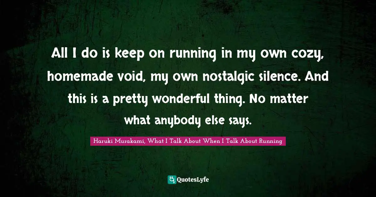 All I do is keep on running in my own cozy, homemade void, my own nostalgic silence. And this is a pretty wonderful thing. No matter what anybody else says.