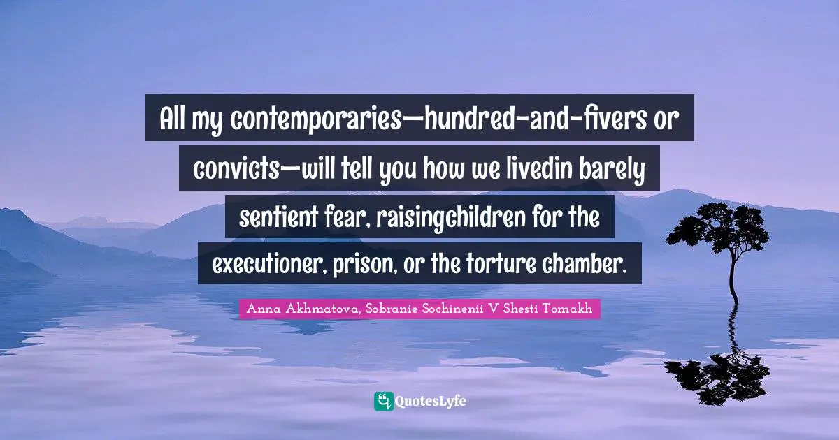All my contemporaries—hundred-and-fivers or convicts—will tell you how we livedin barely sentient fear, raisingchildren for the executioner, prison, or the torture chamber.