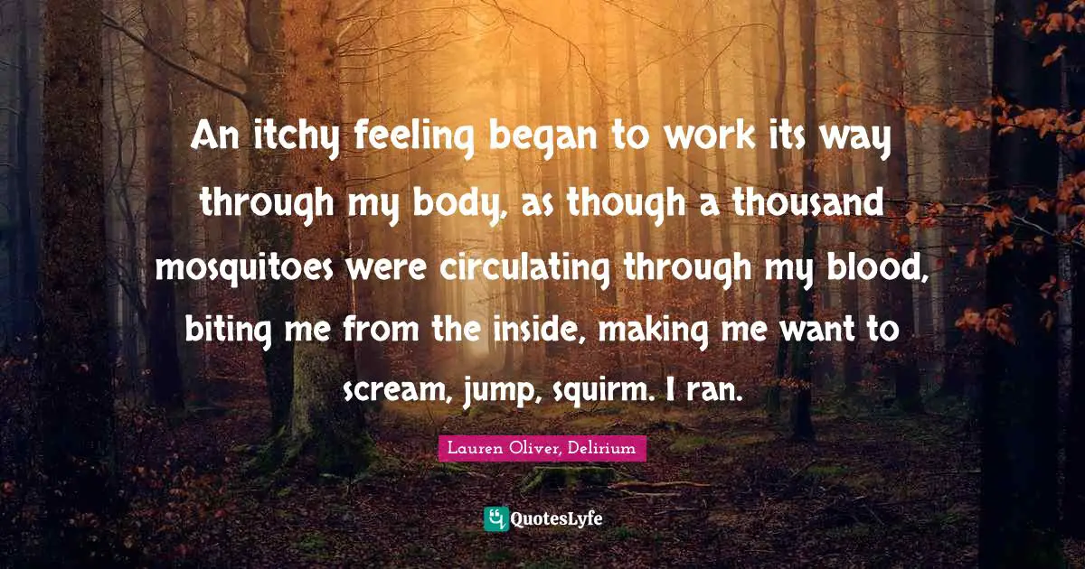 An itchy feeling began to work its way through my body, as though a thousand mosquitoes were circulating through my blood, biting me from the inside, making me want to scream, jump, squirm. I ran.