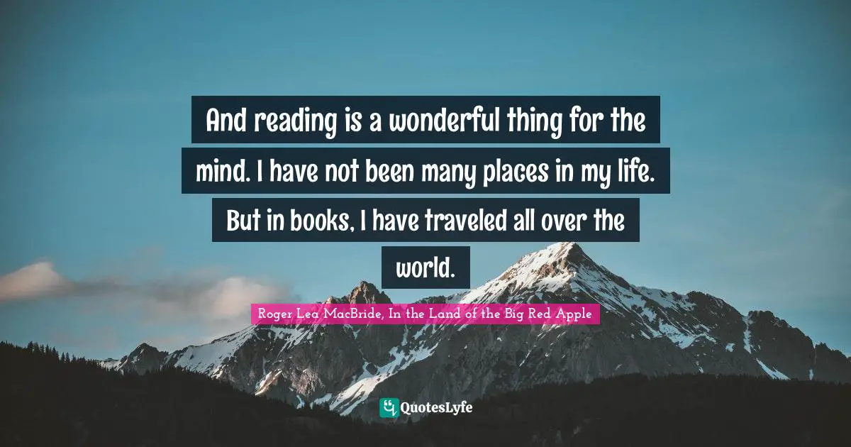 And reading is a wonderful thing for the mind. I have not been many places in my life. But in books, I have traveled all over the world.