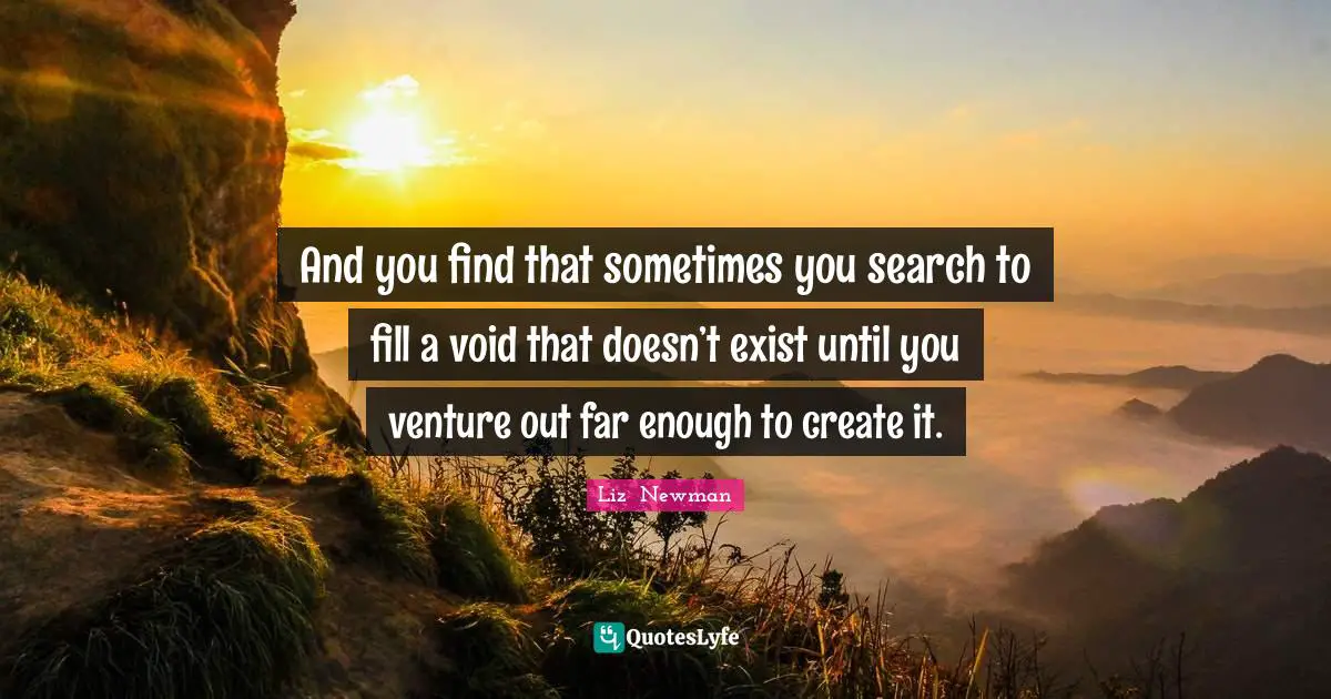 And you find that sometimes you search to fill a void that doesn’t exist until you venture out far enough to create it.