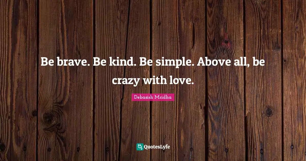Be brave. Be kind. Be simple. Above all, be crazy with love.